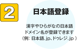 日本語登録 漢字やひらがなの日本語ドメイン名が登録できます（例： 日本語.jp、ドゥレジ.jp ）